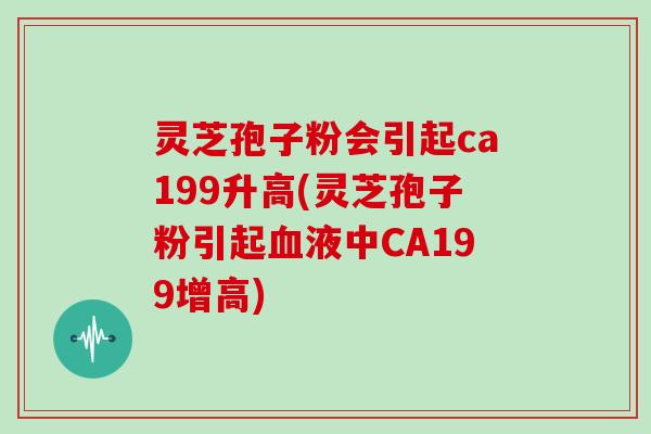 灵芝孢子粉会引起ca199升高(灵芝孢子粉引起血液中CA199增高)