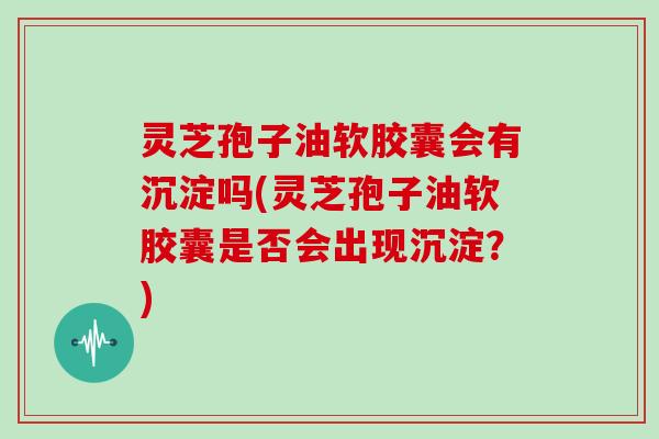 灵芝孢子油软胶囊会有沉淀吗(灵芝孢子油软胶囊是否会出现沉淀？)