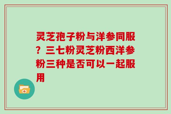 灵芝孢子粉与洋参同服？三七粉灵芝粉西洋参粉三种是否可以一起服用