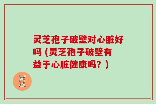 灵芝孢子破壁对心脏好吗 (灵芝孢子破壁有益于心脏健康吗？)