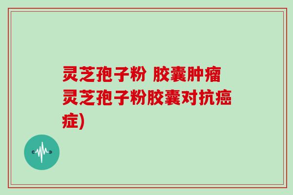 灵芝孢子粉 胶囊肿瘤灵芝孢子粉胶囊对抗癌症)