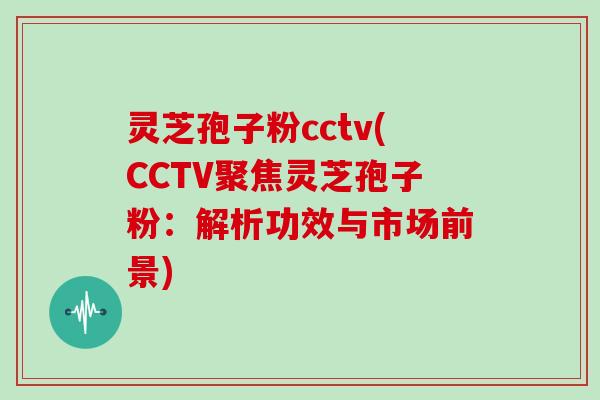 灵芝孢子粉cctv(CCTV聚焦灵芝孢子粉：解析功效与市场前景)