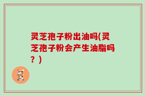 灵芝孢子粉出油吗(灵芝孢子粉会产生油脂吗？)