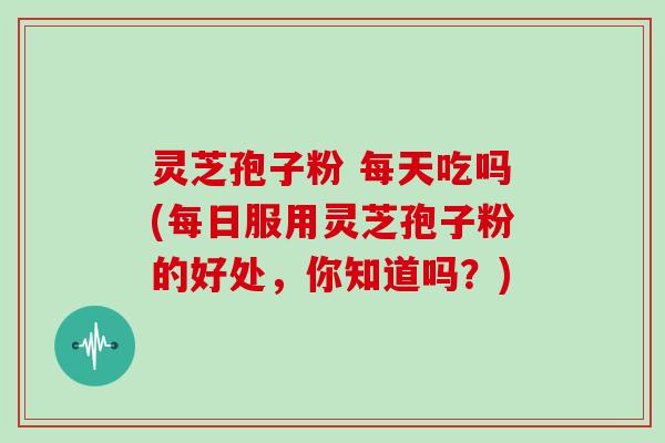 灵芝孢子粉 每天吃吗(每日服用灵芝孢子粉的好处，你知道吗？)