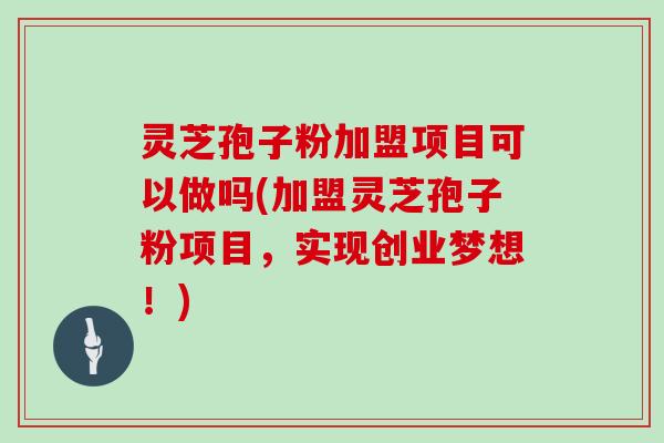 灵芝孢子粉加盟项目可以做吗(加盟灵芝孢子粉项目，实现创业梦想！)