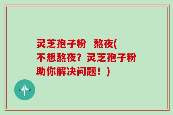 灵芝孢子粉  熬夜(不想熬夜？灵芝孢子粉助你解决问题！)