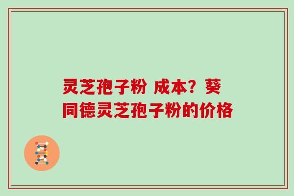 灵芝孢子粉 成本？葵同德灵芝孢子粉的价格