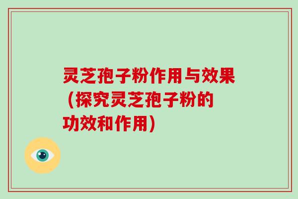 灵芝孢子粉作用与效果 (探究灵芝孢子粉的功效和作用)