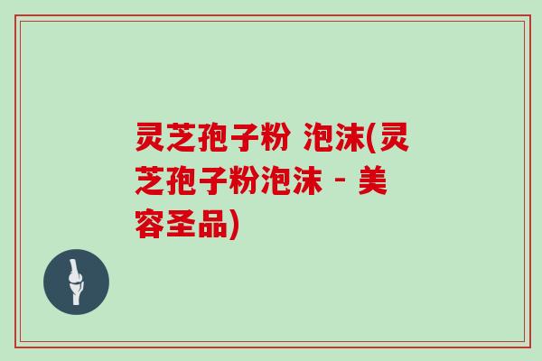 灵芝孢子粉 泡沫(灵芝孢子粉泡沫 - 美容圣品)