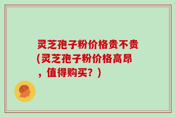 灵芝孢子粉价格贵不贵(灵芝孢子粉价格高昂，值得购买？)