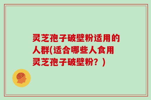 灵芝孢子破壁粉适用的人群(适合哪些人食用灵芝孢子破壁粉？)