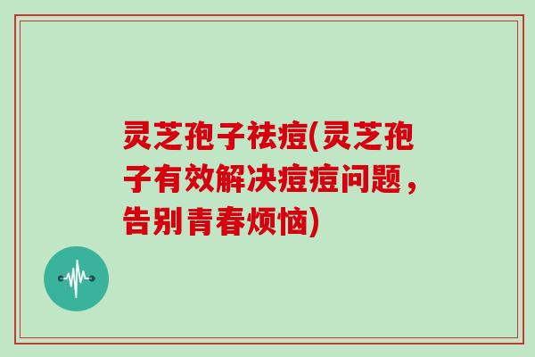 灵芝孢子祛痘(灵芝孢子有效解决痘痘问题，告别青春烦恼)
