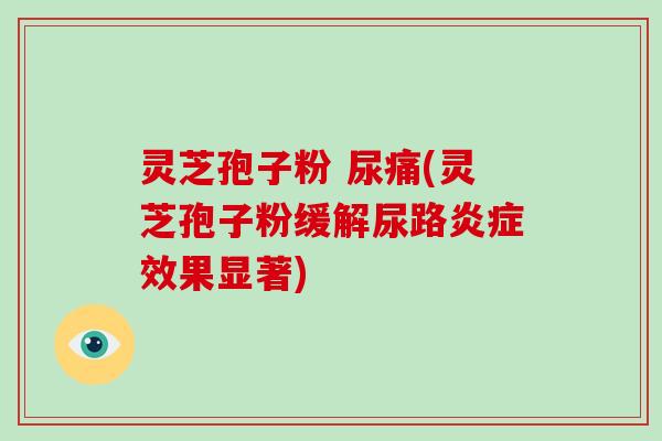 灵芝孢子粉 尿痛(灵芝孢子粉缓解尿路炎症效果显著)