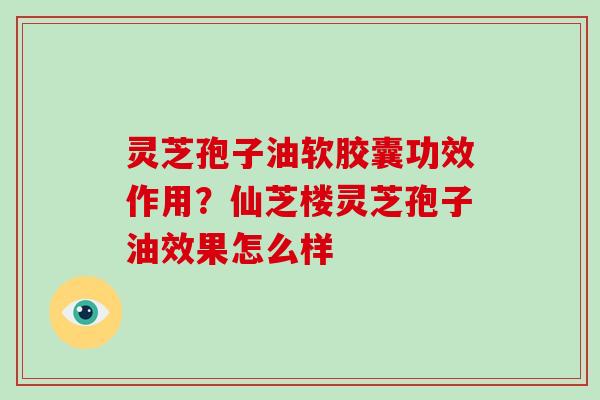 灵芝孢子油软胶囊功效作用？仙芝楼灵芝孢子油效果怎么样