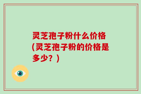 灵芝孢子粉什么价格 (灵芝孢子粉的价格是多少？)