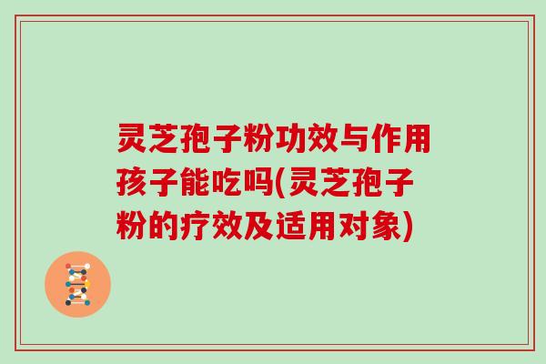 灵芝孢子粉功效与作用孩子能吃吗(灵芝孢子粉的疗效及适用对象)