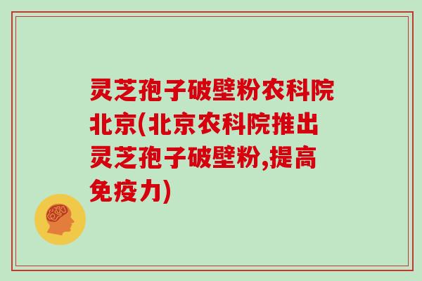 灵芝孢子破壁粉农科院北京(北京农科院推出灵芝孢子破壁粉,提高免疫力)