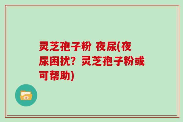 灵芝孢子粉 夜尿(夜尿困扰？灵芝孢子粉或可帮助)