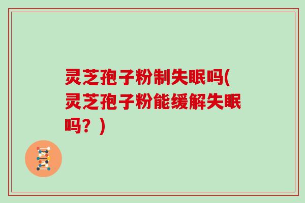 灵芝孢子粉制失眠吗(灵芝孢子粉能缓解失眠吗？)
