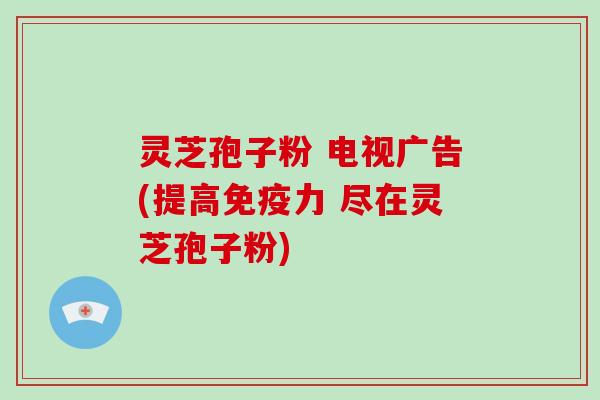 灵芝孢子粉 电视广告(提高免疫力 尽在灵芝孢子粉)