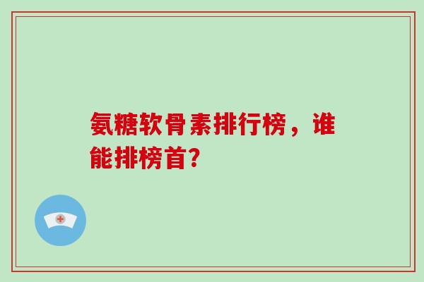 氨糖软骨素排行榜,谁能排榜首?-第1张图片-灵芝大师 氨糖软骨素排行榜,谁能排榜首?-第1张图片-灵芝大师