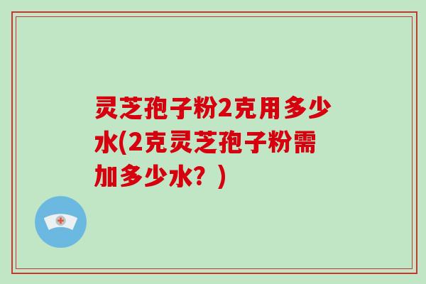 灵芝孢子粉2克用多少水(2克灵芝孢子粉需加多少水？)