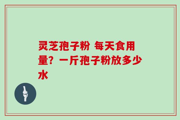 灵芝孢子粉 每天食用量？一斤孢子粉放多少水