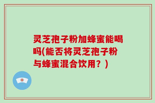 灵芝孢子粉加蜂蜜能喝吗(能否将灵芝孢子粉与蜂蜜混合饮用？)