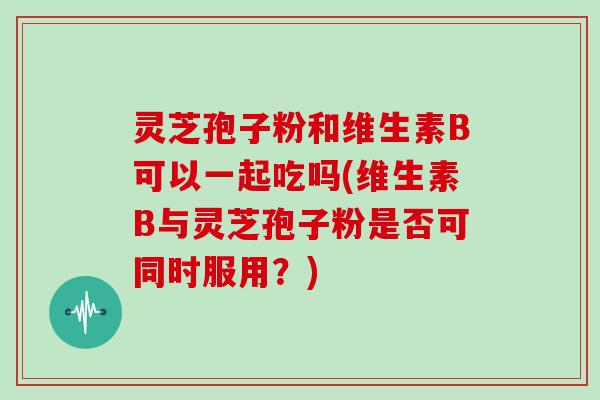 灵芝孢子粉和维生素B可以一起吃吗(维生素B与灵芝孢子粉是否可同时服用？)