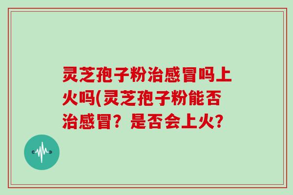 灵芝孢子粉治感冒吗上火吗(灵芝孢子粉能否治感冒？是否会上火？