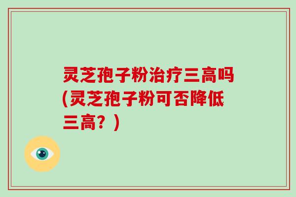 灵芝孢子粉治疗三高吗(灵芝孢子粉可否降低三高？)