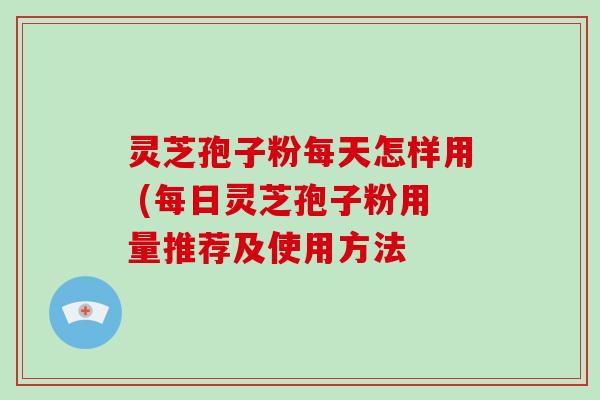 灵芝孢子粉每天怎样用 (每日灵芝孢子粉用量推荐及使用方法