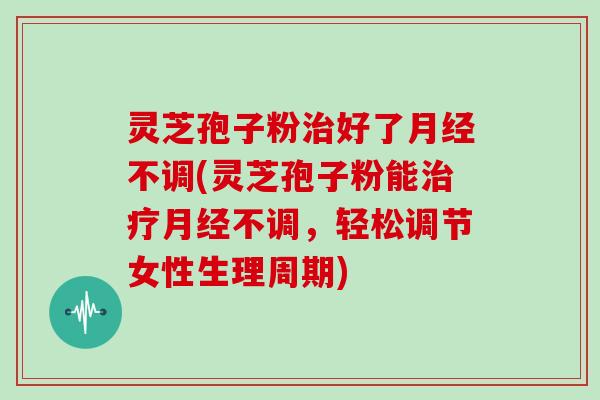 灵芝孢子粉治好了月经不调(灵芝孢子粉能治疗月经不调，轻松调节女性生理周期)