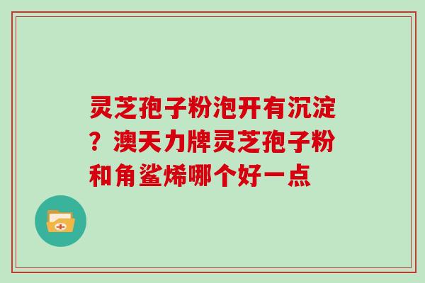 灵芝孢子粉泡开有沉淀？澳天力牌灵芝孢子粉和角鲨烯哪个好一点