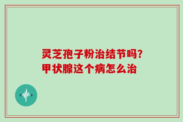 灵芝孢子粉治结节吗？甲状腺这个病怎么治