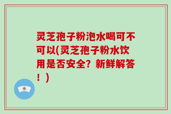 灵芝孢子粉泡水喝可不可以(灵芝孢子粉水饮用是否安全？新鲜解答！)