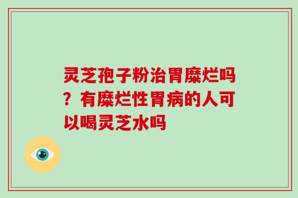 灵芝孢子粉治胃糜烂吗？有糜烂性胃病的人可以喝灵芝水吗