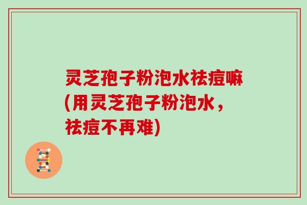 灵芝孢子粉泡水祛痘嘛(用灵芝孢子粉泡水，祛痘不再难)