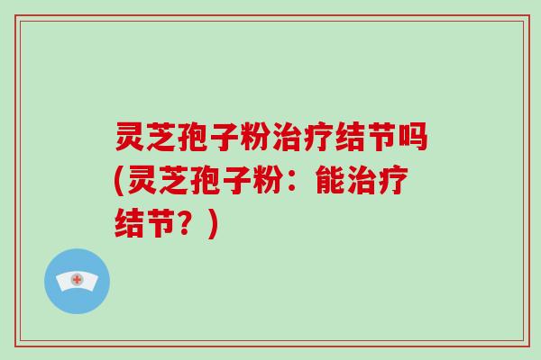 灵芝孢子粉治疗结节吗(灵芝孢子粉：能治疗结节？)