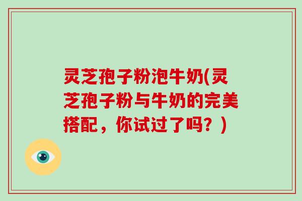 灵芝孢子粉泡牛奶(灵芝孢子粉与牛奶的完美搭配，你试过了吗？)