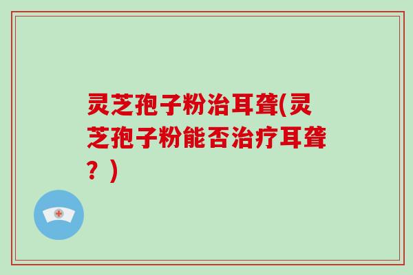 灵芝孢子粉治耳聋(灵芝孢子粉能否治疗耳聋？)-第1张图片-灵芝大师