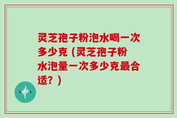 灵芝孢子粉泡水喝一次多少克 (灵芝孢子粉水泡量一次多少克最合适？)