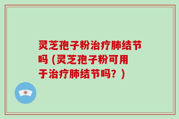 灵芝孢子粉治疗肺结节吗 (灵芝孢子粉可用于治疗肺结节吗？)