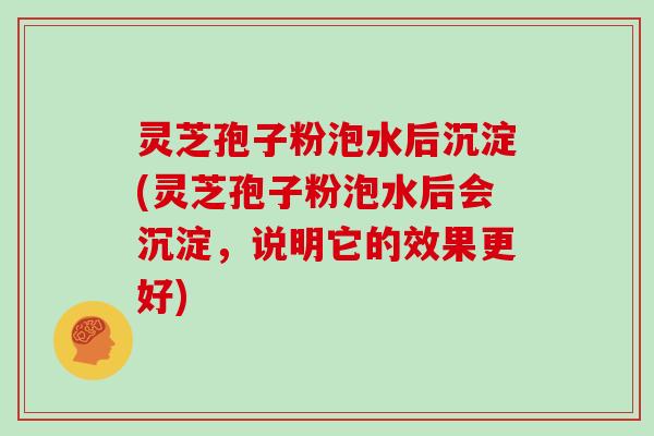灵芝孢子粉泡水后沉淀(灵芝孢子粉泡水后会沉淀，说明它的效果更好)