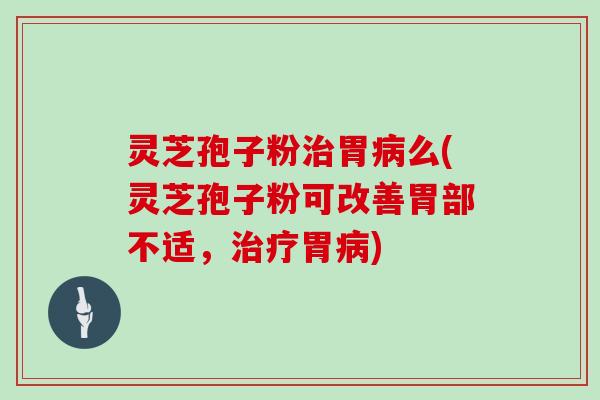 灵芝孢子粉治胃病么(灵芝孢子粉可改善胃部不适，治疗胃病)
