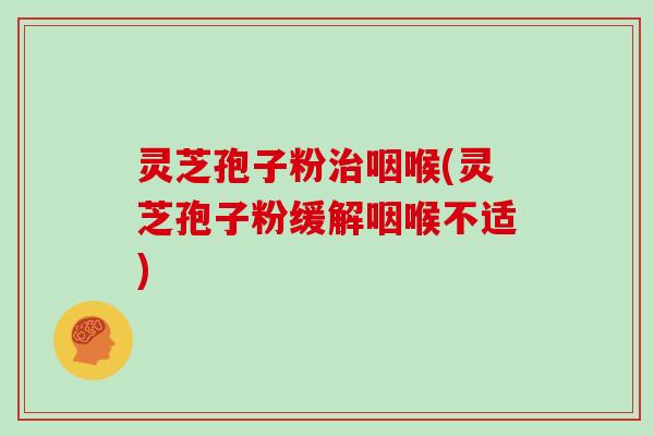 灵芝孢子粉治咽喉(灵芝孢子粉缓解咽喉不适)