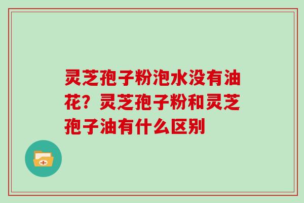 灵芝孢子粉泡水没有油花？灵芝孢子粉和灵芝孢子油有什么区别