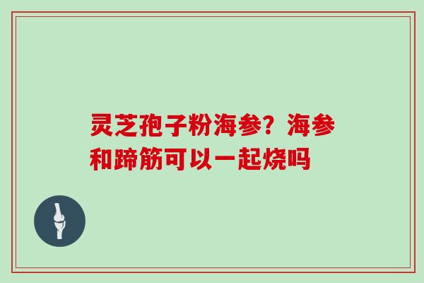 灵芝孢子粉海参?海参和蹄筋可以一起烧吗-第1张图片-灵芝大师 灵芝孢子粉海参?海参和蹄筋可以一起烧吗-第1张图片-灵芝大师