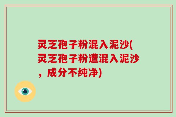灵芝孢子粉混入泥沙(灵芝孢子粉遭混入泥沙，成分不纯净)