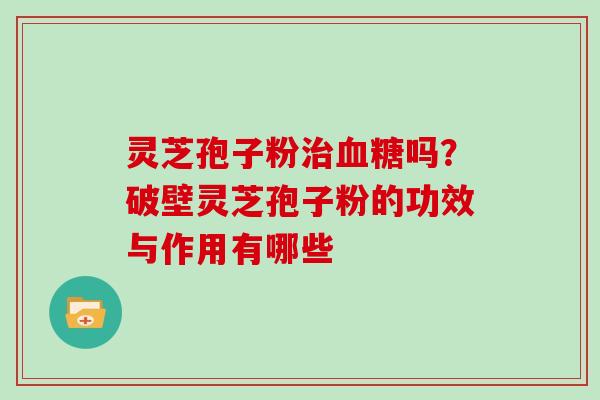 灵芝孢子粉治血糖吗？破壁灵芝孢子粉的功效与作用有哪些